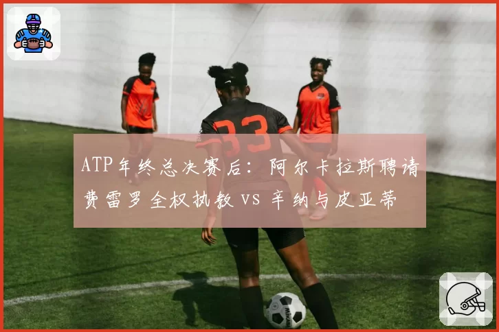 ATP年终总决赛后:阿尔卡拉斯聘请费雷罗全权执教 vs 辛纳与皮亚蒂分道扬镳
