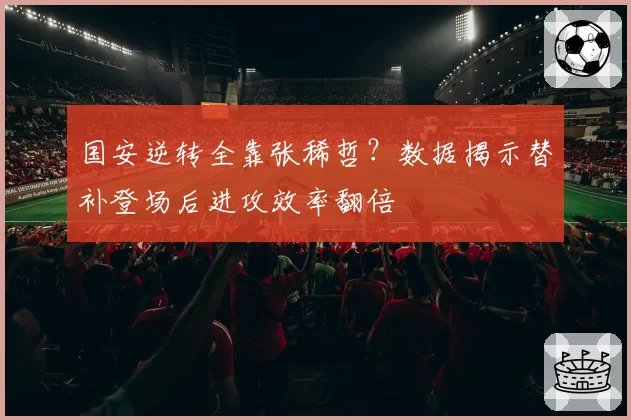 国安逆转全靠张稀哲？数据揭示替补登场后进攻效率翻倍