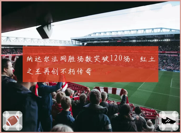 纳达尔法网胜场数突破120场，红土之王再创不朽传奇