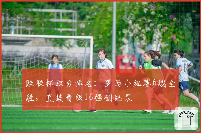 欧联杯积分排名:罗马小组赛6战全胜,直接晋级16强创纪录