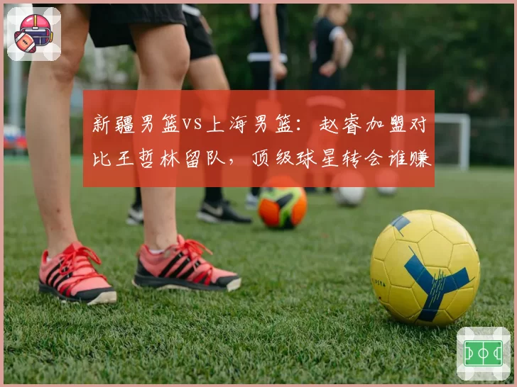 新疆男篮vs上海男篮:赵睿加盟对比王哲林留队,顶级球星转会谁赚谁亏?
