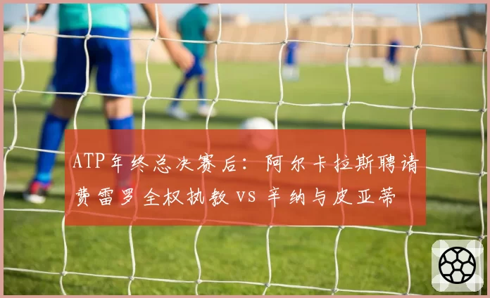 ATP年终总决赛后:阿尔卡拉斯聘请费雷罗全权执教 vs 辛纳与皮亚蒂分道扬镳