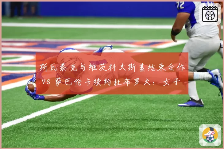 斯瓦泰克与维茨科夫斯基结束合作 vs 萨巴伦卡续约杜布罗夫，女子世界第一教练稳定性对比