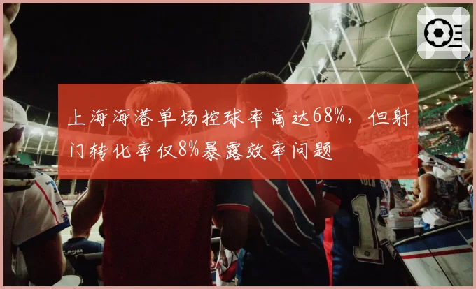 上海海港单场控球率高达68%，但射门转化率仅8%暴露效率问题