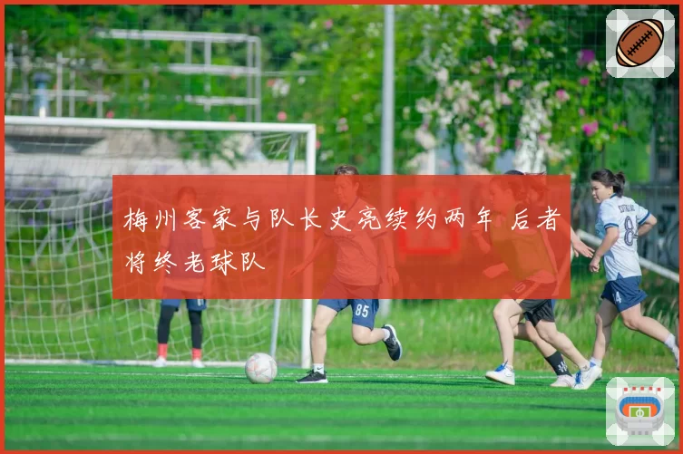 梅州客家与队长史亮续约两年 后者将终老球队