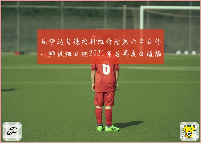 瓦伊达与德约科维奇结束六年合作，师徒组合继2021年后再度分道扬镳