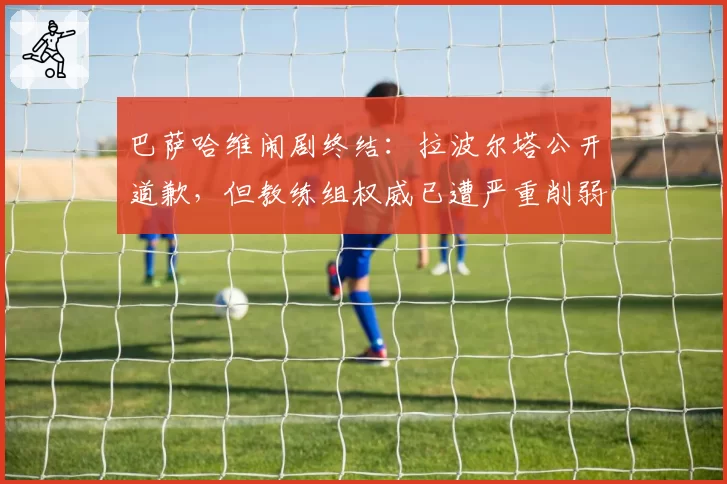 巴萨哈维闹剧终结：拉波尔塔公开道歉，但教练组权威已遭严重削弱