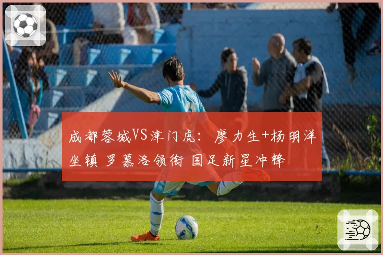 成都蓉城VS津门虎：廖力生+杨明洋坐镇 罗慕洛领衔 国足新星冲锋