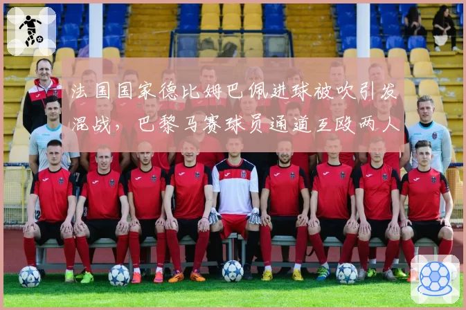 法国国家德比姆巴佩进球被吹引发混战，巴黎马赛球员通道互殴两人染红