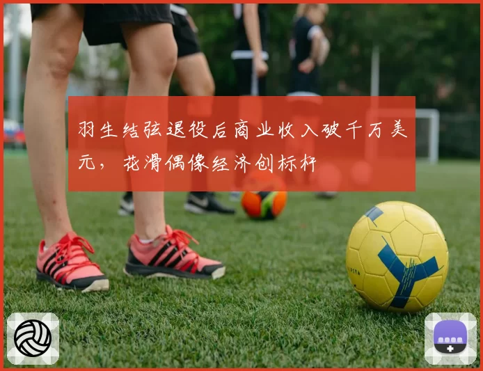 羽生结弦退役后商业收入破千万美元，花滑偶像经济创标杆