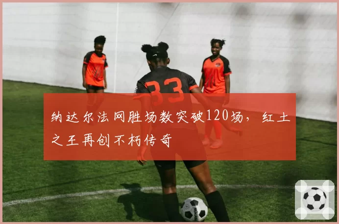 纳达尔法网胜场数突破120场，红土之王再创不朽传奇