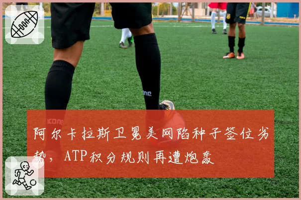 阿尔卡拉斯卫冕美网陷种子签位劣势，ATP积分规则再遭炮轰