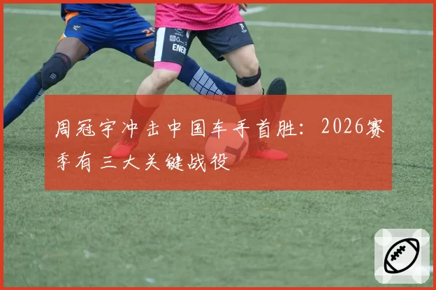 周冠宇冲击中国车手首胜:2026赛季有三大关键战役