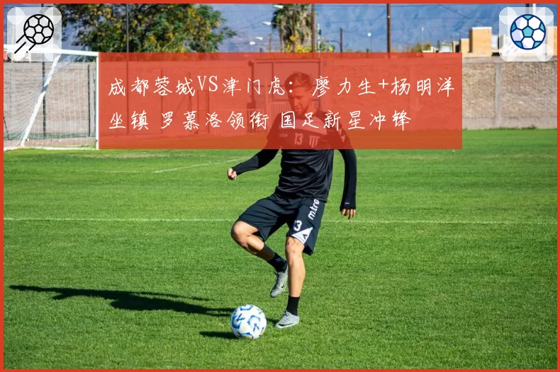 成都蓉城VS津门虎：廖力生+杨明洋坐镇 罗慕洛领衔 国足新星冲锋