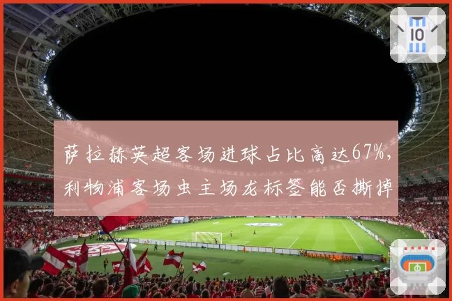 萨拉赫英超客场进球占比高达67%，利物浦客场虫主场龙标签能否撕掉？