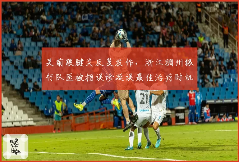 吴前跟腱炎反复发作，浙江稠州银行队医被指误诊延误最佳治疗时机
