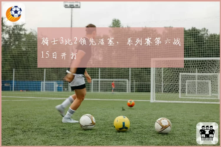 骑士3比2领先活塞，系列赛第六战15日开打