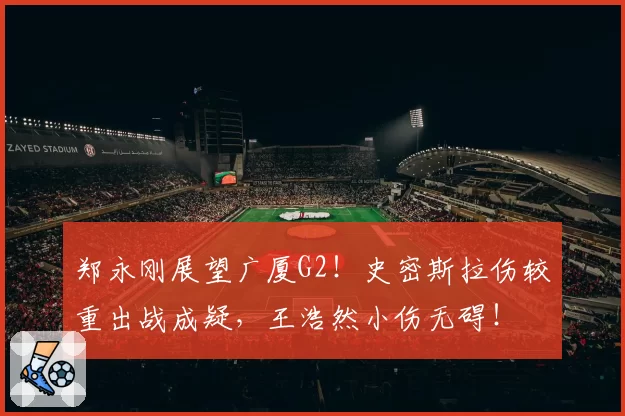 郑永刚展望广厦G2!史密斯拉伤较重出战成疑,王浩然小伤无碍!