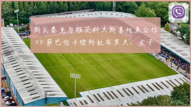 斯瓦泰克与维茨科夫斯基结束合作 vs 萨巴伦卡续约杜布罗夫，女子世界第一教练稳定性对比