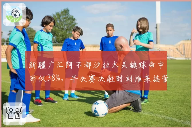 新疆广汇阿不都沙拉木关键球命中率仅38%，半决赛决胜时刻谁来接管？