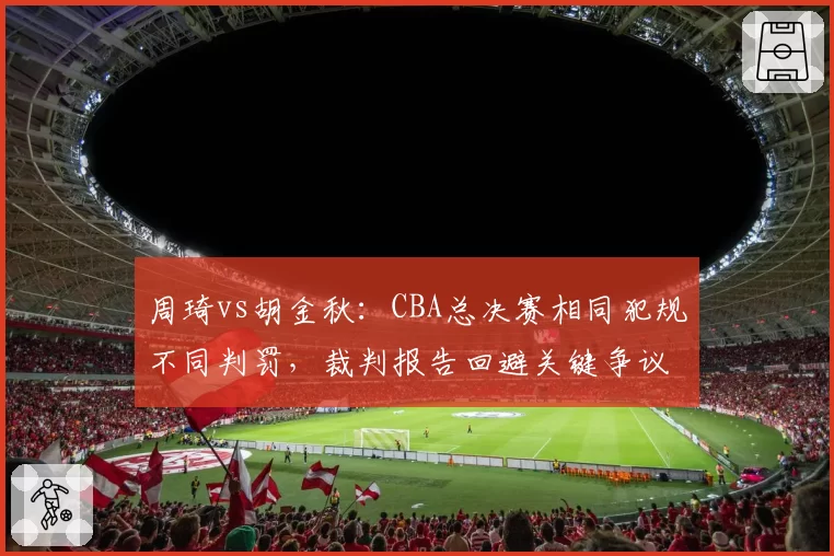 周琦vs胡金秋:CBA总决赛相同犯规不同判罚,裁判报告回避关键争议