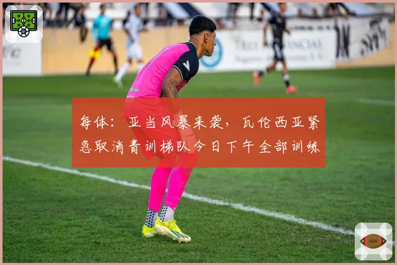 每体：亚当风暴来袭，瓦伦西亚紧急取消青训梯队今日下午全部训练
