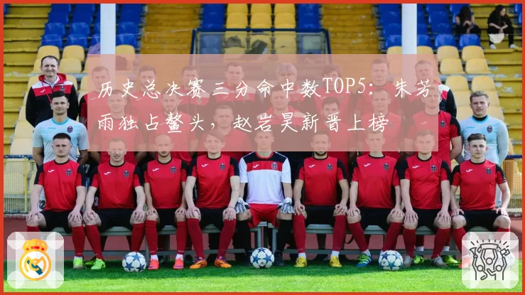 历史总决赛三分命中数TOP5：朱芳雨独占鳌头，赵岩昊新晋上榜