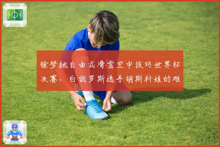 徐梦桃自由式滑雪空中技巧世界杯决赛,白俄罗斯选手胡斯科娃的难度储备略高于中国名将