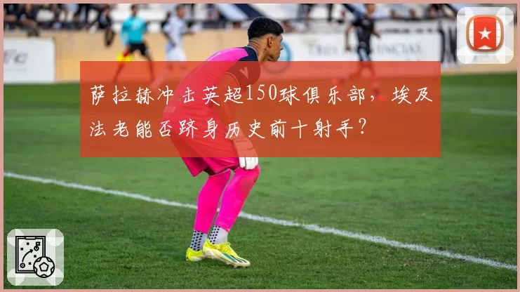 萨拉赫冲击英超150球俱乐部,埃及法老能否跻身历史前十射手?