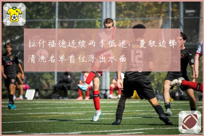 拉什福德连续两季低迷，曼联边锋清洗名单首位浮出水面