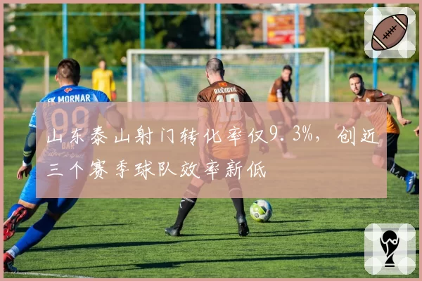 山东泰山射门转化率仅9.3%,创近三个赛季球队效率新低