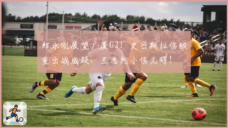 郑永刚展望广厦G2！史密斯拉伤较重出战成疑，王浩然小伤无碍！