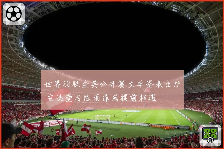 世界羽联全英公开赛女单签表出炉 安洗莹与陈雨菲或提前相遇