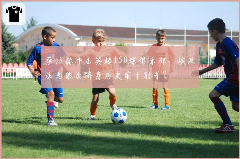 萨拉赫冲击英超150球俱乐部，埃及法老能否跻身历史前十射手？