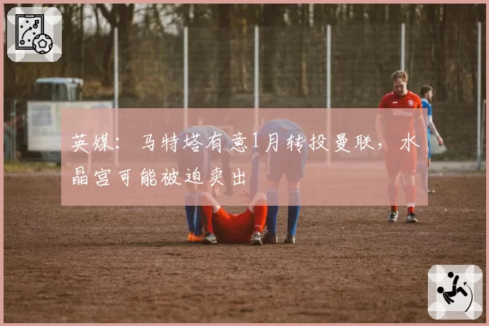 英媒：马特塔有意1月转投曼联，水晶宫可能被迫卖出
