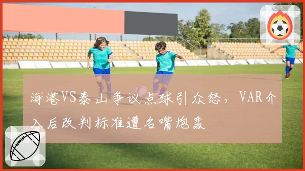 海港VS泰山争议点球引众怒,VAR介入后改判标准遭名嘴炮轰