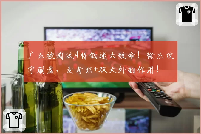 广东被淘汰4将低迷太致命！徐杰攻守崩盘，麦考尔+双大外副作用！