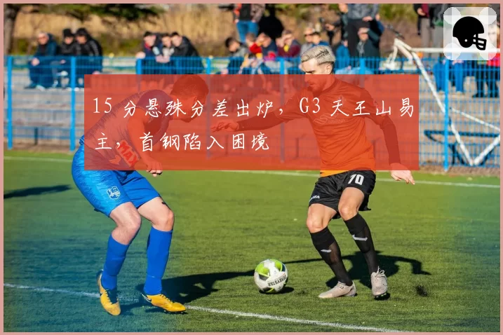 15 分悬殊分差出炉，G3 天王山易主，首钢陷入困境
