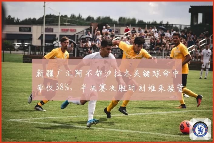 新疆广汇阿不都沙拉木关键球命中率仅38%，半决赛决胜时刻谁来接管？