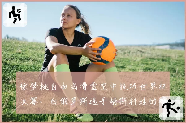 徐梦桃自由式滑雪空中技巧世界杯决赛，白俄罗斯选手胡斯科娃的难度储备略高于中国名将