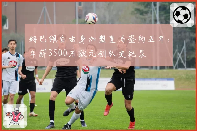姆巴佩自由身加盟皇马签约五年，年薪3500万欧元创队史纪录