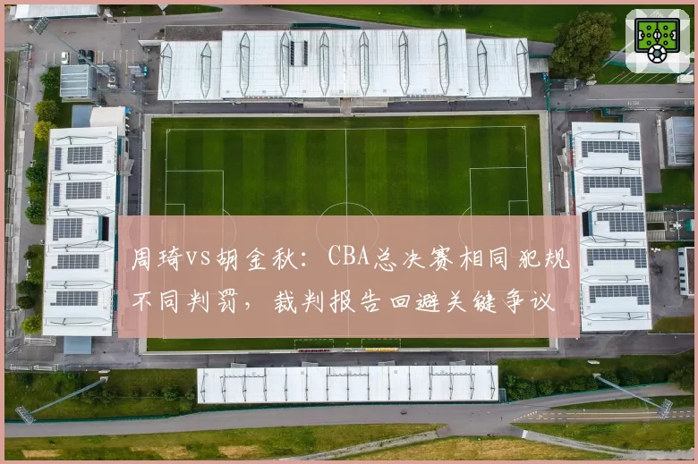 周琦vs胡金秋:CBA总决赛相同犯规不同判罚,裁判报告回避关键争议