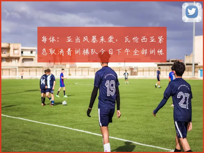 每体：亚当风暴来袭，瓦伦西亚紧急取消青训梯队今日下午全部训练