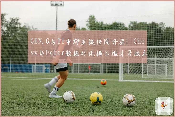 GEN.G与T1中野互换传闻升温:Chovy与Faker数据对比揭示谁才是版本答案