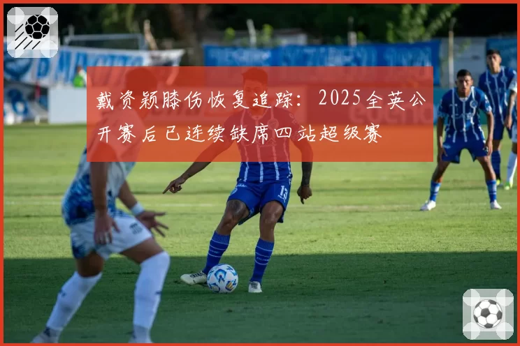 戴资颖膝伤恢复追踪：2025全英公开赛后已连续缺席四站超级赛