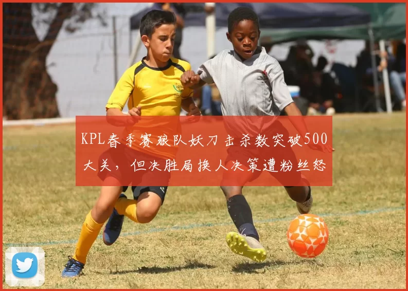 KPL春季赛狼队妖刀击杀数突破500大关，但决胜局换人决策遭粉丝怒斥