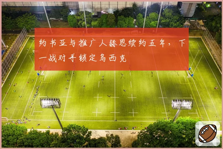 约书亚与推广人赫恩续约五年，下一战对手锁定乌西克