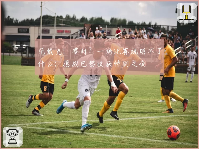 范戴克：零封？一场比赛说明不了什么；愿战巴黎收获特别之夜