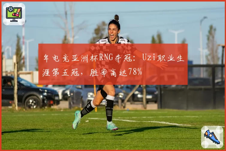 年电竞亚洲杯RNG夺冠：Uzi职业生涯第五冠，胜率高达78%