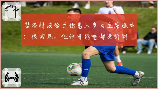 瑟洛特谈哈兰德卷入皇马主席选举：很常见，但他可能啥都没听到